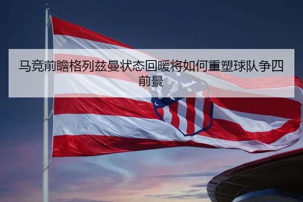 马竞前瞻格列兹曼状态回暖将如何重塑球队争四前景